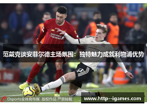 范戴克谈安菲尔德主场氛围:独特魅力成就利物浦优势 范戴克谈安菲尔德主场氛围:独特魅力成就利物浦优势