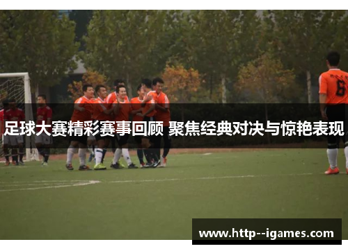 足球大赛精彩赛事回顾 聚焦经典对决与惊艳表现 足球大赛精彩赛事回顾 聚焦经典对决与惊艳表现