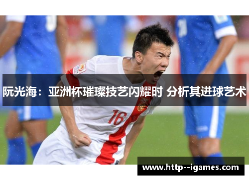 阮光海：亚洲杯璀璨技艺闪耀时 分析其进球艺术