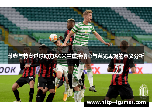 莱奥与特奥进球助力AC米兰重拾信心与荣光再现的意义分析