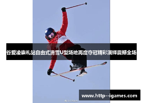 谷爱凌崇礼站自由式滑雪U型场地再度夺冠精彩演绎震撼全场