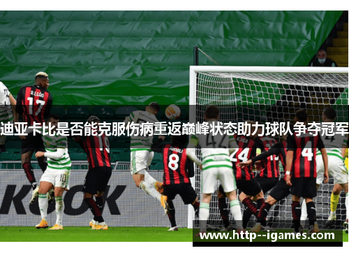 迪亚卡比是否能克服伤病重返巅峰状态助力球队争夺冠军 迪亚卡比是否能克服伤病重返巅峰状态助力球队争夺冠军