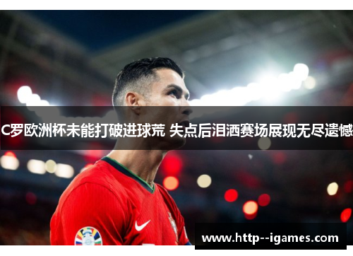 C罗欧洲杯未能打破进球荒 失点后泪洒赛场展现无尽遗憾