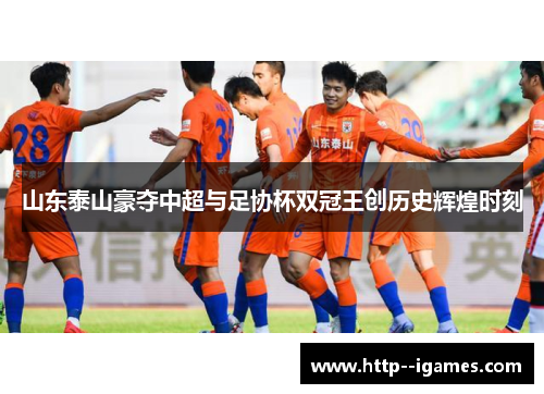 山东泰山豪夺中超与足协杯双冠王创历史辉煌时刻 山东泰山豪夺中超与足协杯双冠王创历史辉煌时刻