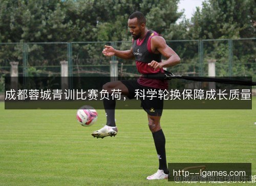 成都蓉城青训比赛负荷，科学轮换保障成长质量